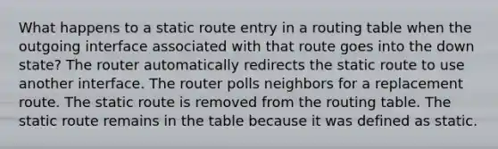 What happens to a static route entry in a routing table when the outgoing interface associated with that route goes into the down state? The router automatically redirects the static route to use another interface. The router polls neighbors for a replacement route. The static route is removed from the routing table. The static route remains in the table because it was defined as static.