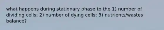 what happens during stationary phase to the 1) number of dividing cells; 2) number of dying cells; 3) nutrients/wastes balance?