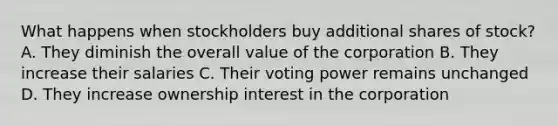 What happens when stockholders buy additional shares of stock? A. They diminish the overall value of the corporation B. They increase their salaries C. Their voting power remains unchanged D. They increase ownership interest in the corporation