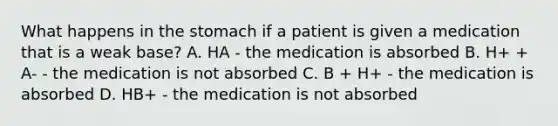 What happens in the stomach if a patient is given a medication that is a weak base? A. HA - the medication is absorbed B. H+ + A- - the medication is not absorbed C. B + H+ - the medication is absorbed D. HB+ - the medication is not absorbed