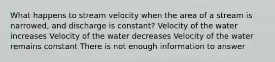 What happens to stream velocity when the area of a stream is narrowed, and discharge is constant? Velocity of the water increases Velocity of the water decreases Velocity of the water remains constant There is not enough information to answer