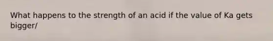 What happens to the strength of an acid if the value of Ka gets bigger/