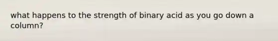 what happens to the strength of binary acid as you go down a column?