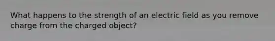 What happens to the strength of an electric field as you remove charge from the charged object?