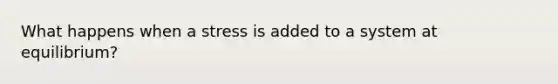 What happens when a stress is added to a system at equilibrium?
