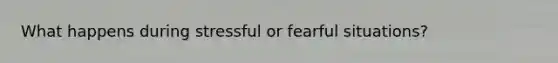 What happens during stressful or fearful situations?