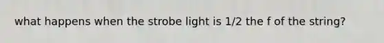 what happens when the strobe light is 1/2 the f of the string?