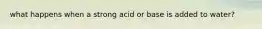 what happens when a strong acid or base is added to water?