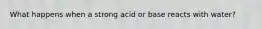 What happens when a strong acid or base reacts with water?