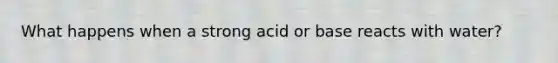 What happens when a strong acid or base reacts with water?