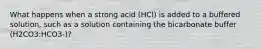 What happens when a strong acid (HCl) is added to a buffered solution, such as a solution containing the bicarbonate buffer (H2CO3:HCO3-)?