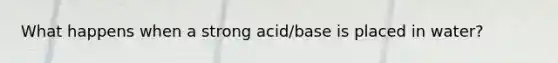 What happens when a strong acid/base is placed in water?