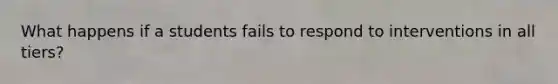 What happens if a students fails to respond to interventions in all tiers?