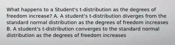 What happens to a Student's t-distribution as the degrees of freedom increase? A. A student's t-distribution diverges from the standard normal distribution as the degrees of freedom increases B. A student's t-distribution converges to the standard normal distribution as the degrees of freedom increases