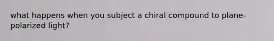 what happens when you subject a chiral compound to plane-polarized light?