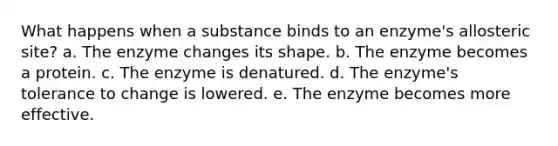 What happens when a substance binds to an enzyme's allosteric site? a. The enzyme changes its shape. b. The enzyme becomes a protein. c. The enzyme is denatured. d. The enzyme's tolerance to change is lowered. e. The enzyme becomes more effective.