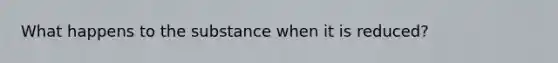 What happens to the substance when it is reduced?