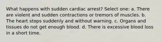 What happens with sudden cardiac arrest? Select one: a. There are violent and sudden contractions or tremors of muscles. b. The heart stops suddenly and without warning. c. Organs and tissues do not get enough blood. d. There is excessive blood loss in a short time.