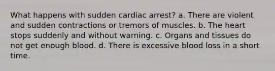 What happens with sudden cardiac arrest? a. There are violent and sudden contractions or tremors of muscles. b. The heart stops suddenly and without warning. c. Organs and tissues do not get enough blood. d. There is excessive blood loss in a short time.