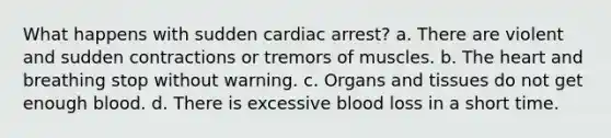 What happens with sudden cardiac arrest? a. There are violent and sudden contractions or tremors of muscles. b. The heart and breathing stop without warning. c. Organs and tissues do not get enough blood. d. There is excessive blood loss in a short time.