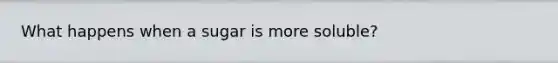 What happens when a sugar is more soluble?