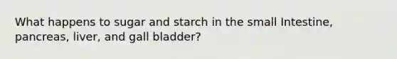 What happens to sugar and starch in the small Intestine, pancreas, liver, and gall bladder?