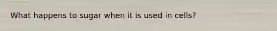 What happens to sugar when it is used in cells?