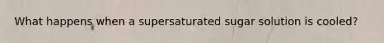 What happens when a supersaturated sugar solution is cooled?