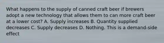 What happens to the supply of canned craft beer if brewers adopt a new technology that allows them to can more craft beer at a lower cost? A. Supply increases B. Quantity supplied decreases C. Supply decreases D. Nothing. This is a demand-side effect