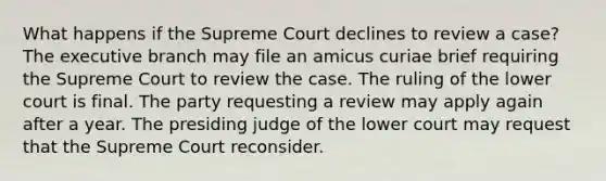 What happens if the Supreme Court declines to review a case? The executive branch may file an amicus curiae brief requiring the Supreme Court to review the case. The ruling of the lower court is final. The party requesting a review may apply again after a year. The presiding judge of the lower court may request that the Supreme Court reconsider.