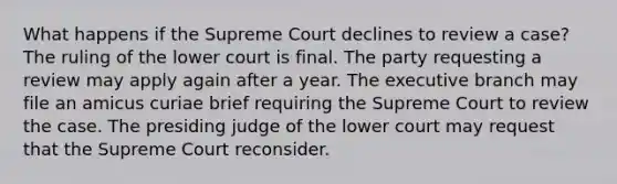 What happens if the Supreme Court declines to review a case? The ruling of the lower court is final. The party requesting a review may apply again after a year. The executive branch may file an amicus curiae brief requiring the Supreme Court to review the case. The presiding judge of the lower court may request that the Supreme Court reconsider.