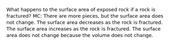 What happens to the surface area of exposed rock if a rock is fractured? MC: There are more pieces, but the surface area does not change. The surface area decreases as the rock is fractured. The surface area increases as the rock is fractured. The surface area does not change because the volume does not change.