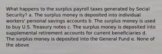 What happens to the surplus payroll taxes generated by Social Security? a. The surplus money is deposited into individual workers' personal savings accounts b. The surplus money is used to buy U.S. Treasury notes c. The surplus money is deposited into supplemental retirement accounts for current beneficiaries d. The surplus money is deposited into the General Fund e. None of the above