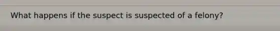 What happens if the suspect is suspected of a felony?