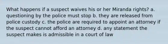 What happens if a suspect waives his or her Miranda rights? a. questioning by the police must stop b. they are released from police custody c. the police are required to appoint an attorney if the suspect cannot afford an attorney d. any statement the suspect makes is admissible in a court of law