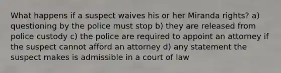 What happens if a suspect waives his or her Miranda rights? a) questioning by the police must stop b) they are released from police custody c) the police are required to appoint an attorney if the suspect cannot afford an attorney d) any statement the suspect makes is admissible in a court of law