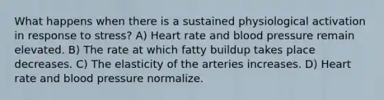 What happens when there is a sustained physiological activation in response to stress? A) Heart rate and blood pressure remain elevated. B) The rate at which fatty buildup takes place decreases. C) The elasticity of the arteries increases. D) Heart rate and blood pressure normalize.