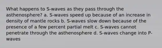 What happens to S-waves as they pass through the asthenosphere? a. S-waves speed up because of an increase in density of mantle rocks b. S-waves slow down because of the presence of a few percent partial melt c. S-waves cannot penetrate through the asthenosphere d. S-waves change into P-waves