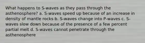 What happens to S-waves as they pass through the asthenosphere? a. S-waves speed up because of an increase in density of mantle rocks b. S-waves change into P-waves c. S-waves slow down because of the presence of a few percent partial melt d. S-waves cannot penetrate through the asthenosphere