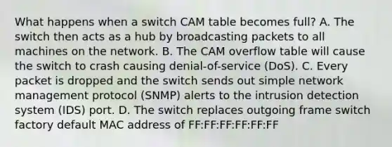 What happens when a switch CAM table becomes full? A. The switch then acts as a hub by broadcasting packets to all machines on the network. B. The CAM overflow table will cause the switch to crash causing denial-of-service (DoS). C. Every packet is dropped and the switch sends out simple network management protocol (SNMP) alerts to the intrusion detection system (IDS) port. D. The switch replaces outgoing frame switch factory default MAC address of FF:FF:FF:FF:FF:FF