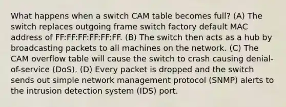 What happens when a switch CAM table becomes full? (A) The switch replaces outgoing frame switch factory default MAC address of FF:FF:FF:FF:FF:FF. (B) The switch then acts as a hub by broadcasting packets to all machines on the network. (C) The CAM overflow table will cause the switch to crash causing denial-of-service (DoS). (D) Every packet is dropped and the switch sends out simple network management protocol (SNMP) alerts to the intrusion detection system (IDS) port.