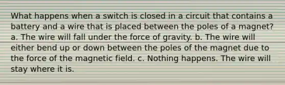 What happens when a switch is closed in a circuit that contains a battery and a wire that is placed between the poles of a magnet? a. The wire will fall under the force of gravity. b. The wire will either bend up or down between the poles of the magnet due to the force of the magnetic field. c. Nothing happens. The wire will stay where it is.