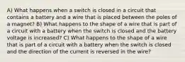 A) What happens when a switch is closed in a circuit that contains a battery and a wire that is placed between the poles of a magnet? B) What happens to the shape of a wire that is part of a circuit with a battery when the switch is closed and the battery voltage is increased? C) What happens to the shape of a wire that is part of a circuit with a battery when the switch is closed and the direction of the current is reversed in the wire?