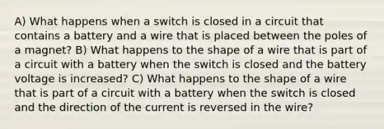 A) What happens when a switch is closed in a circuit that contains a battery and a wire that is placed between the poles of a magnet? B) What happens to the shape of a wire that is part of a circuit with a battery when the switch is closed and the battery voltage is increased? C) What happens to the shape of a wire that is part of a circuit with a battery when the switch is closed and the direction of the current is reversed in the wire?