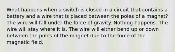 What happens when a switch is closed in a circuit that contains a battery and a wire that is placed between the poles of a magnet? The wire will fall under the force of gravity. Nothing happens. The wire will stay where it is. The wire will either bend up or down between the poles of the magnet due to the force of the magnetic field.