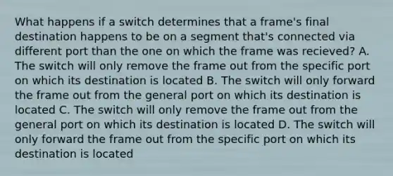 What happens if a switch determines that a frame's final destination happens to be on a segment that's connected via different port than the one on which the frame was recieved? A. The switch will only remove the frame out from the specific port on which its destination is located B. The switch will only forward the frame out from the general port on which its destination is located C. The switch will only remove the frame out from the general port on which its destination is located D. The switch will only forward the frame out from the specific port on which its destination is located