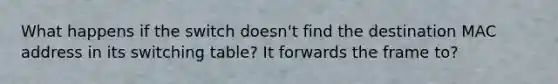 What happens if the switch doesn't find the destination MAC address in its switching table? It forwards the frame to?