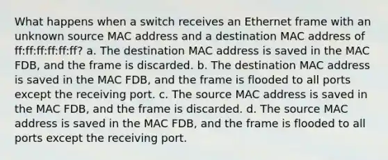 What happens when a switch receives an Ethernet frame with an unknown source MAC address and a destination MAC address of ff:ff:ff:ff:ff:ff? a. The destination MAC address is saved in the MAC FDB, and the frame is discarded. b. The destination MAC address is saved in the MAC FDB, and the frame is flooded to all ports except the receiving port. c. The source MAC address is saved in the MAC FDB, and the frame is discarded. d. The source MAC address is saved in the MAC FDB, and the frame is flooded to all ports except the receiving port.