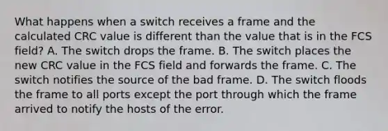 What happens when a switch receives a frame and the calculated CRC value is different than the value that is in the FCS field? A. The switch drops the frame. B. The switch places the new CRC value in the FCS field and forwards the frame. C. The switch notifies the source of the bad frame. D. The switch floods the frame to all ports except the port through which the frame arrived to notify the hosts of the error.