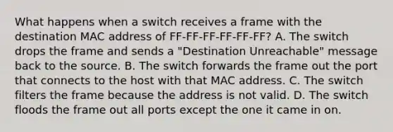 What happens when a switch receives a frame with the destination MAC address of FF-FF-FF-FF-FF-FF? A. The switch drops the frame and sends a "Destination Unreachable" message back to the source. B. The switch forwards the frame out the port that connects to the host with that MAC address. C. The switch filters the frame because the address is not valid. D. The switch floods the frame out all ports except the one it came in on.